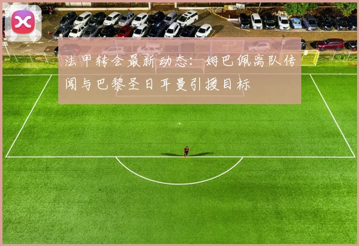 法甲转会最新动态:姆巴佩离队传闻与巴黎圣日耳曼引援目标