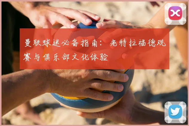 曼联球迷必备指南：老特拉福德观赛与俱乐部文化体验