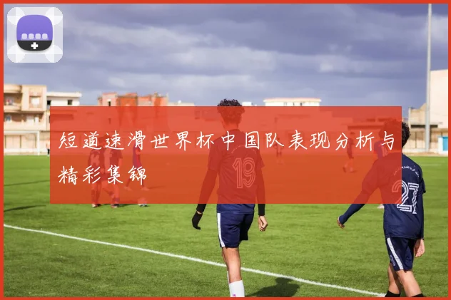 短道速滑世界杯中国队表现分析与精彩集锦