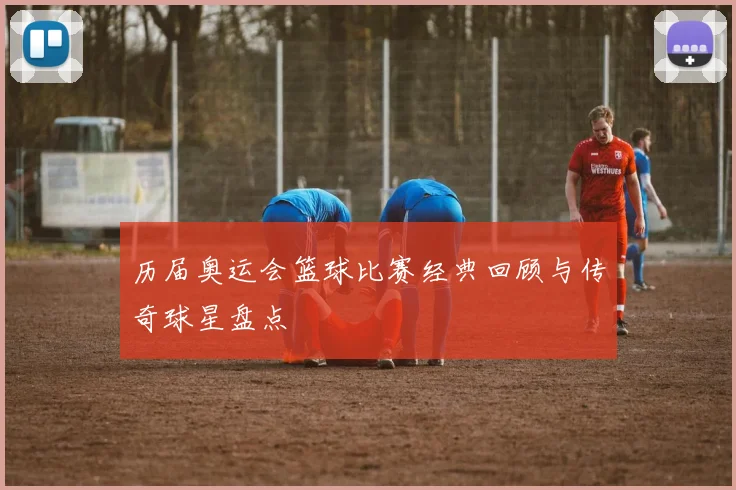 历届奥运会篮球比赛经典回顾与传奇球星盘点