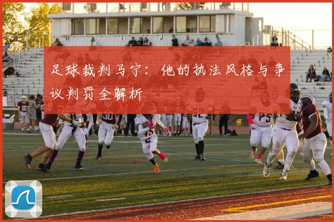 足球裁判马宁:他的执法风格与争议判罚全解析