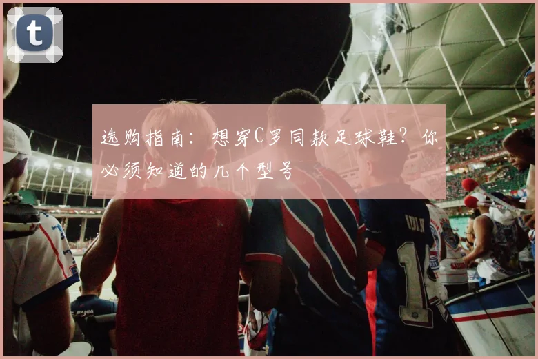 选购指南：想穿C罗同款足球鞋？你必须知道的几个型号