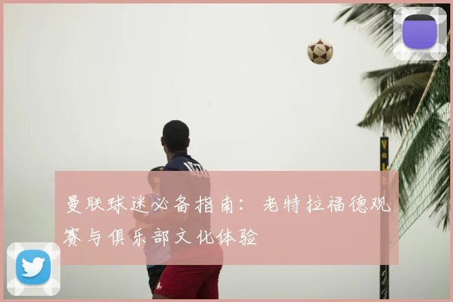 曼联球迷必备指南：老特拉福德观赛与俱乐部文化体验
