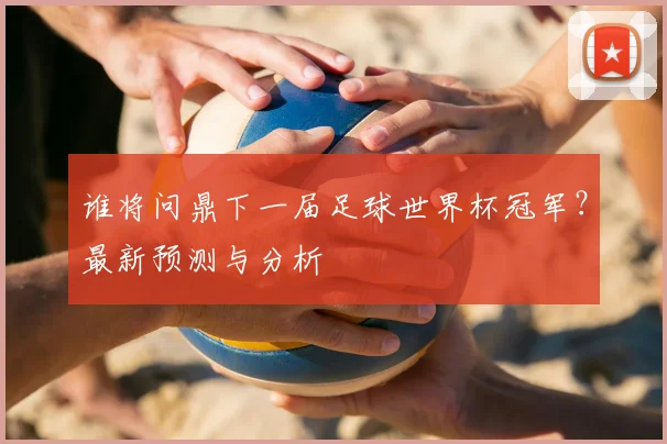谁将问鼎下一届足球世界杯冠军？最新预测与分析