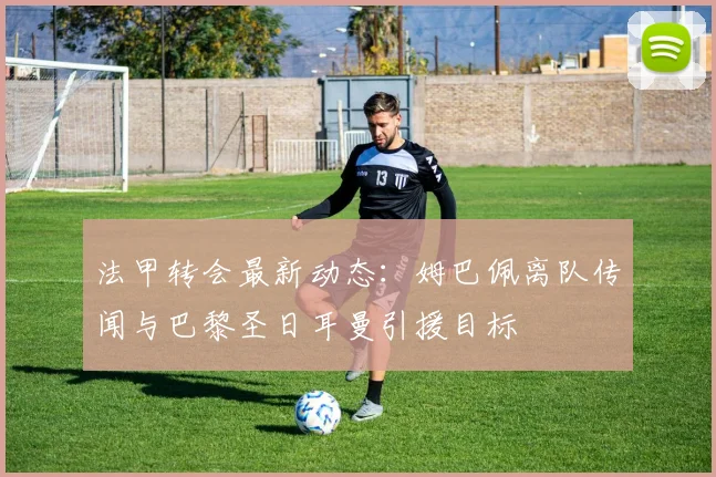 法甲转会最新动态：姆巴佩离队传闻与巴黎圣日耳曼引援目标